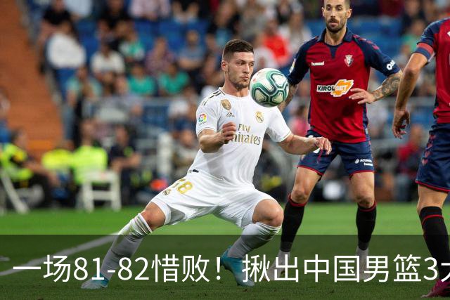 一场81-82惜败！揪出中国男篮3大“罪人” 表现拉胯+关键时刻掉链